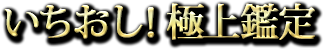いちおし! 極上鑑定 いちおし! 極上鑑定